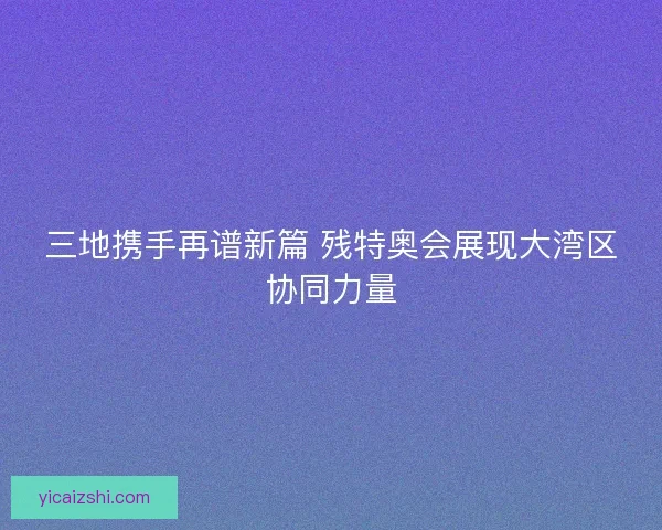 三地携手再谱新篇 残特奥会展现大湾区协同力量