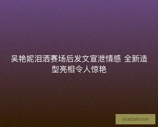 吴艳妮泪洒赛场后发文宣泄情感 全新造型亮相令人惊艳