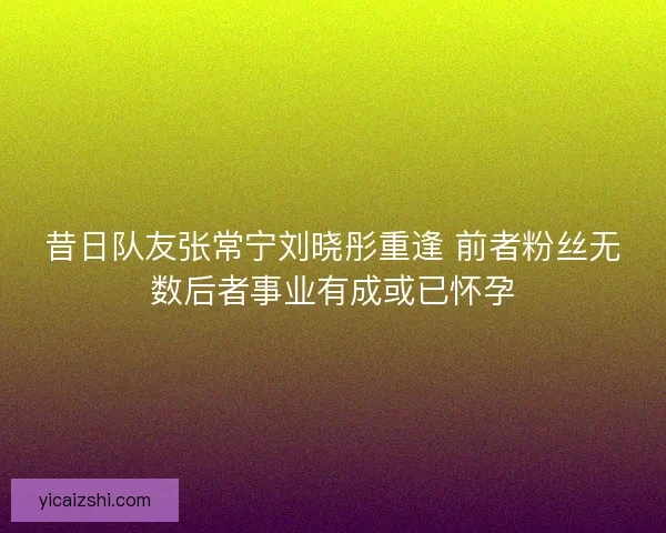 昔日队友张常宁刘晓彤重逢 前者粉丝无数后者事业有成或已怀孕