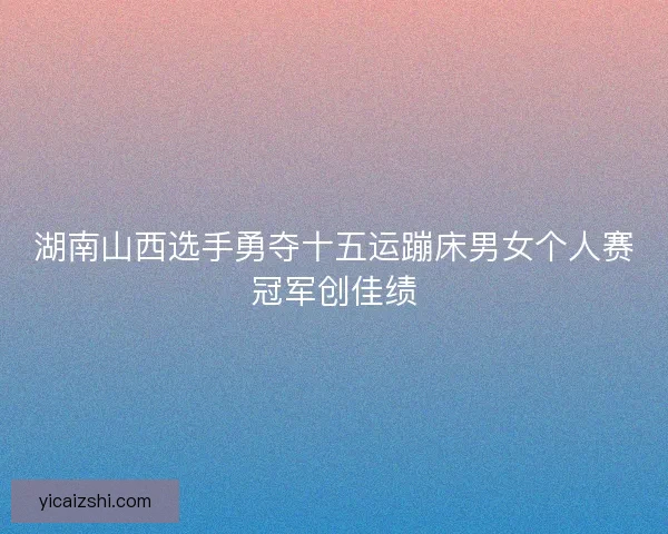 湖南山西选手勇夺十五运蹦床男女个人赛冠军创佳绩